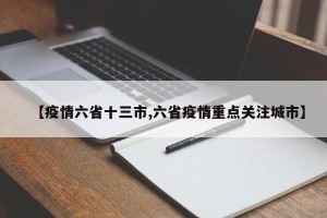 【疫情六省十三市,六省疫情重点关注城市】