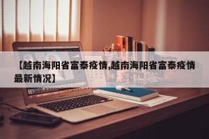 【越南海阳省富泰疫情,越南海阳省富泰疫情最新情况】