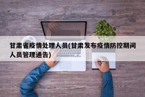 甘肃省疫情处理人员(甘肃发布疫情防控期间人员管理通告)