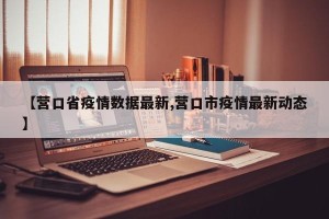 【营口省疫情数据最新,营口市疫情最新动态】