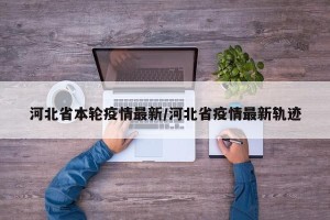 河北省本轮疫情最新/河北省疫情最新轨迹