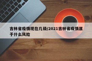 吉林省疫情现在几级/2021吉林省疫情属于什么风险