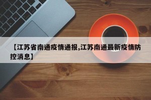 【江苏省南通疫情通报,江苏南通最新疫情防控消息】