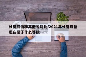 长春疫情和其他省对比/2021年长春疫情现在属于什么等级