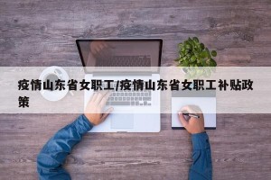 疫情山东省女职工/疫情山东省女职工补贴政策