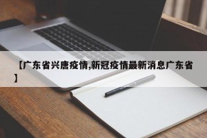 【广东省兴唐疫情,新冠疫情最新消息广东省】