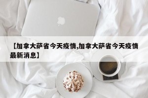 【加拿大萨省今天疫情,加拿大萨省今天疫情最新消息】