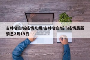 吉林省白城疫情几级/吉林省白城市疫情最新消息2月19日