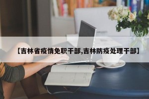 【吉林省疫情免职干部,吉林防疫处理干部】
