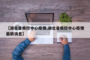 【湖北省疾控中心疫情,湖北省疾控中心疫情最新消息】