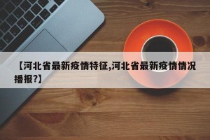 【河北省最新疫情特征,河北省最新疫情情况播报?】