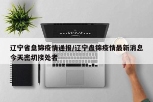 辽宁省盘锦疫情通报/辽宁盘锦疫情最新消息今天密切接处者