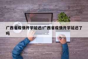 广西省疫情开学延迟/广西省疫情开学延迟了吗