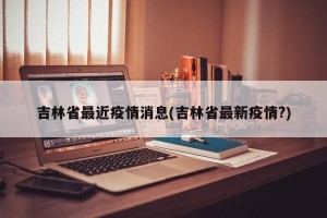 吉林省最近疫情消息(吉林省最新疫情?)