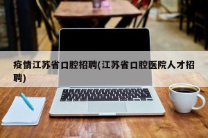 疫情江苏省口腔招聘(江苏省口腔医院人才招聘)