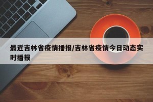 最近吉林省疫情播报/吉林省疫情今日动态实时播报