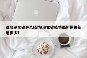 近期湖北省肺炎疫情/湖北省疫情最新数据新增多少?