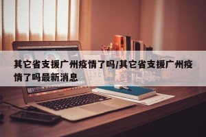 其它省支援广州疫情了吗/其它省支援广州疫情了吗最新消息