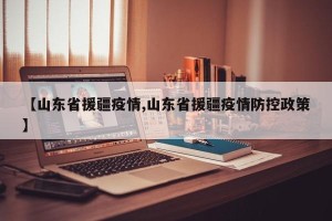 【山东省援疆疫情,山东省援疆疫情防控政策】