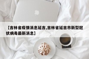 【吉林省疫情消息延吉,吉林省延吉市新型冠状病毒最新消息】