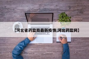 【河北省药监局最新疫情,河北药监网】