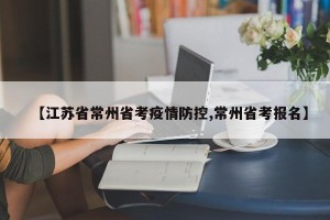 【江苏省常州省考疫情防控,常州省考报名】