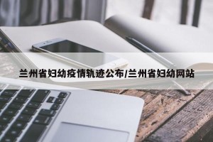 兰州省妇幼疫情轨迹公布/兰州省妇幼网站