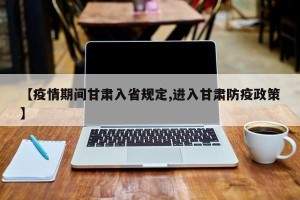 【疫情期间甘肃入省规定,进入甘肃防疫政策】