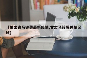 【甘肃省马铃薯最新疫情,甘肃马铃薯种植区域】