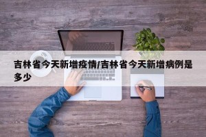 吉林省今天新增疫情/吉林省今天新增病例是多少