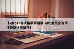【湖北31省疫情最新通报,湖北通报全省疫情最新进展情况】