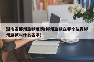 湖南省郴州监狱疫情(郴州监狱在哪个位置郴州监狱叫什么名字)
