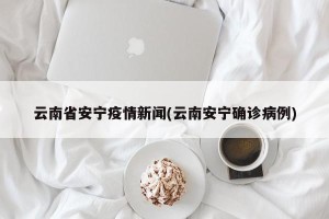 云南省安宁疫情新闻(云南安宁确诊病例)