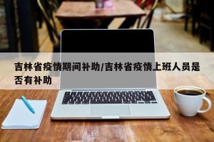 吉林省疫情期间补助/吉林省疫情上班人员是否有补助