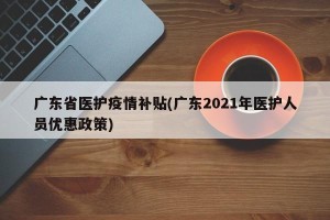 广东省医护疫情补贴(广东2021年医护人员优惠政策)