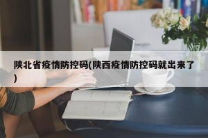 陕北省疫情防控码(陕西疫情防控码就出来了)